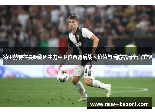 德里赫特在曼联稳固主力中卫位置背后战术价值与后防格局全面重塑