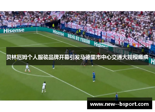 贝林厄姆个人服装品牌开幕引发马德里市中心交通大规模瘫痪 贝林厄姆个人服装品牌开幕引发马德里市中心交通大规模瘫痪