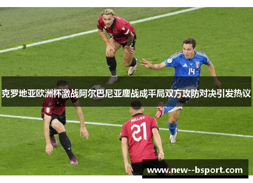 克罗地亚欧洲杯激战阿尔巴尼亚鏖战成平局双方攻防对决引发热议