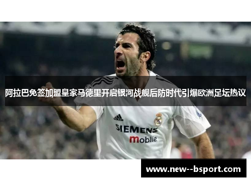 阿拉巴免签加盟皇家马德里开启银河战舰后防时代引爆欧洲足坛热议