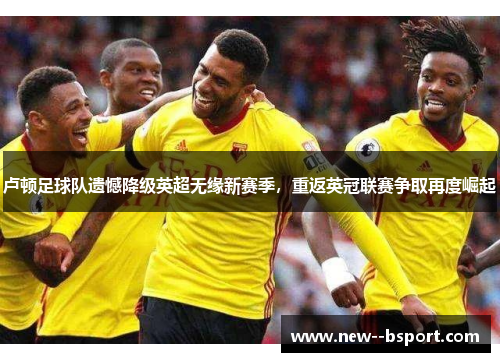 卢顿足球队遗憾降级英超无缘新赛季,重返英冠联赛争取再度崛起 卢顿足球队遗憾降级英超无缘新赛季,重返英冠联赛争取再度崛起