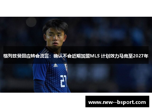 格列兹曼回应转会流言:确认不会近期加盟MLS 计划效力马竞至2027年 格列兹曼回应转会流言:确认不会近期加盟MLS 计划效力马竞至2027年